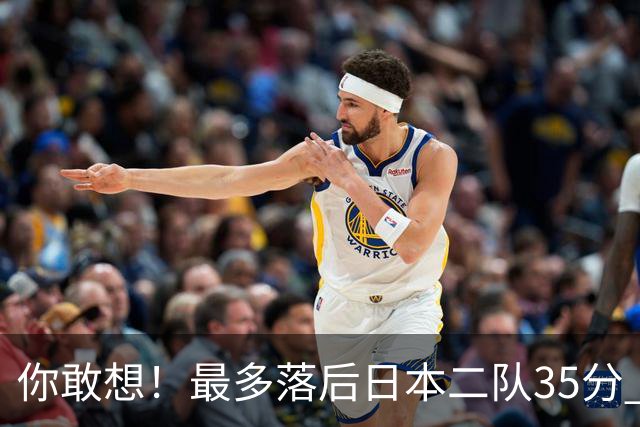 你敢想！最多落后日本二队35分 近10年男篮在干什么